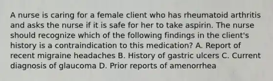 A nurse is caring for a female client who has rheumatoid arthritis and asks the nurse if it is safe for her to take aspirin. The nurse should recognize which of the following findings in the client's history is a contraindication to this medication? A. Report of recent migraine headaches B. History of gastric ulcers C. Current diagnosis of glaucoma D. Prior reports of amenorrhea