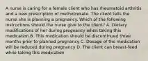 A nurse is caring for a female client who has rheumatoid arthritis and a new prescription of methotrexate. The client tells the nurse she is planning a pregnancy. Which of the following instructions should the nurse give to the client? A. Dietary modifications of her during pregnancy when taking this medication B. This medication should be discontinued three months prior to planned pregnancy C. Dosage of the medication will be reduced during pregnancy D. The client can breast-feed while taking this medication