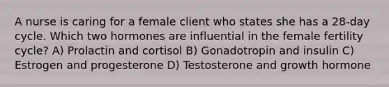 A nurse is caring for a female client who states she has a 28-day cycle. Which two hormones are influential in the female fertility cycle? A) Prolactin and cortisol B) Gonadotropin and insulin C) Estrogen and progesterone D) Testosterone and growth hormone