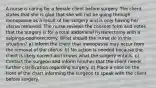 A nurse is caring for a female client before surgery. The client states that she is glad that she will not be going through menopause as a result of her surgery and is only having her uterus removed. The nurse reviews the consent form and notes that the surgery is for a total abdominal hysterectomy with a salpingo-oophorectomy. What should the nurse do in this situation? a) Inform the client that menopause may occur from the removal of the uterus. b) No action is needed because the client is likely correct and knows what the surgery entails. c) Contact the surgeon and inform him/her that the client needs further clarification regarding surgery. d) Place a note on the front of the chart informing the surgeon to speak with the client before surgery.