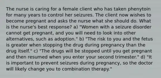 The nurse is caring for a female client who has taken phenytoin for many years to control her seizures. The client now wishes to become pregnant and asks the nurse what she should do. What is the nurse's best response? a) "Women with a seizure disorder cannot get pregnant, and you will need to look into other alternatives, such as adoption." b) "The risk to you and the fetus is greater when stopping the drug during pregnancy than the drug itself." c) "The drugs will be stopped until you get pregnant and then resumed when you enter your second trimester." d) "It is important to prevent seizures during pregnancy, so the doctor will likely change you to combination therapy."