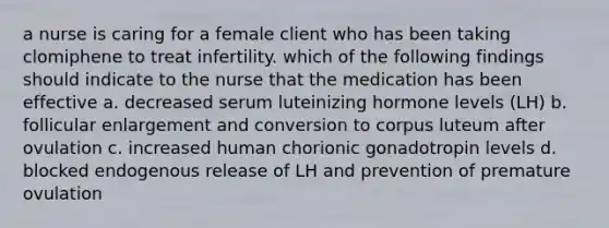 a nurse is caring for a female client who has been taking clomiphene to treat infertility. which of the following findings should indicate to the nurse that the medication has been effective a. decreased serum luteinizing hormone levels (LH) b. follicular enlargement and conversion to corpus luteum after ovulation c. increased human chorionic gonadotropin levels d. blocked endogenous release of LH and prevention of premature ovulation