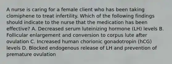 A nurse is caring for a female client who has been taking clomiphene to treat infertility. Which of the following findings should indicate to the nurse that the medication has been effective? A. Decreased serum luteinizing hormone (LH) levels B. Follicular enlargement and conversion to corpus lute after ovulation C. Increased human chorionic gonadotropin (hCG) levels D. Blocked endogenous release of LH and prevention of premature ovulation