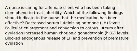 A nurse is caring for a female client who has been taking clomiphene to treat infertility. Which of the following findings should indicate to the nurse that the medication has been effective? Decreased serum luteinizing hormone (LH) levels Follicular enlargement and conversion to corpus luteum after ovulation Increased human chorionic gonadotropin (hCG) levels Blocked endogenous release of LH and prevention of premature ovulation