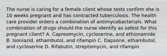 The nurse is caring for a female client whose tests confirm she is 10 weeks pregnant and has contracted tuberculosis. The health care provider orders a combination of antimycobacterials. What combination of drugs should the nurse identify as safest for this pregnant client? A. Capreomycin, cycloserine, and ethionamide B. Isoniazid, ethambutol, and rifampin C. Dapsone, ethambutol, and cycloserine D. Rifabutin, streptomycin, and rifampin