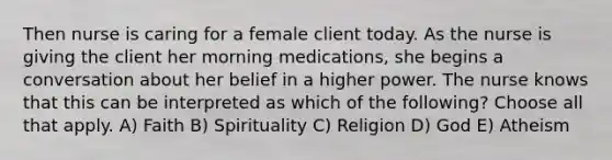 Then nurse is caring for a female client today. As the nurse is giving the client her morning medications, she begins a conversation about her belief in a higher power. The nurse knows that this can be interpreted as which of the following? Choose all that apply. A) Faith B) Spirituality C) Religion D) God E) Atheism