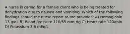 A nurse is caring for a female client who is being treated for dehydration due to nausea and vomiting. Which of the following findings should the nurse report to the provider? A) Hemoglobin 13 g/dL B) Blood pressure 110/55 mm Hg C) Heart rate 120/min D) Potassium 3.6 mEq/L