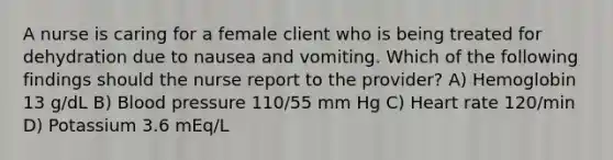 A nurse is caring for a female client who is being treated for dehydration due to nausea and vomiting. Which of the following findings should the nurse report to the provider? A) Hemoglobin 13 g/dL B) Blood pressure 110/55 mm Hg C) Heart rate 120/min D) Potassium 3.6 mEq/L