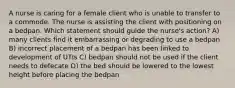 A nurse is caring for a female client who is unable to transfer to a commode. The nurse is assisting the client with positioning on a bedpan. Which statement should guide the nurse's action? A) many clients find it embarrassing or degrading to use a bedpan B) incorrect placement of a bedpan has been linked to development of UTIs C) bedpan should not be used if the client needs to defecate D) the bed should be lowered to the lowest height before placing the bedpan