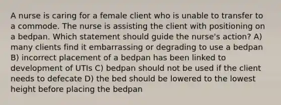 A nurse is caring for a female client who is unable to transfer to a commode. The nurse is assisting the client with positioning on a bedpan. Which statement should guide the nurse's action? A) many clients find it embarrassing or degrading to use a bedpan B) incorrect placement of a bedpan has been linked to development of UTIs C) bedpan should not be used if the client needs to defecate D) the bed should be lowered to the lowest height before placing the bedpan