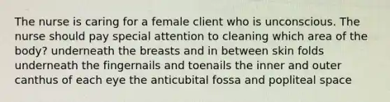 The nurse is caring for a female client who is unconscious. The nurse should pay special attention to cleaning which area of the body? underneath the breasts and in between skin folds underneath the fingernails and toenails the inner and outer canthus of each eye the anticubital fossa and popliteal space