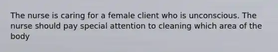 The nurse is caring for a female client who is unconscious. The nurse should pay special attention to cleaning which area of the body