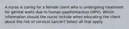 A nurse is caring for a female client who is undergoing treatment for genital warts due to human papillomavirus (HPV). Which information should the nurse include when educating the client about the risk of cervical cancer? Select all that apply.