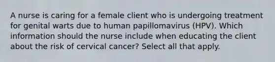 A nurse is caring for a female client who is undergoing treatment for genital warts due to human papillomavirus (HPV). Which information should the nurse include when educating the client about the risk of cervical cancer? Select all that apply.