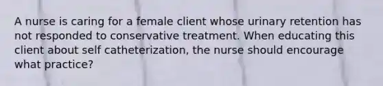 A nurse is caring for a female client whose urinary retention has not responded to conservative treatment. When educating this client about self catheterization, the nurse should encourage what practice?