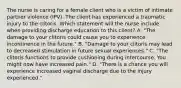 The nurse is caring for a female client who is a victim of intimate partner violence (IPV). The client has experienced a traumatic injury to the clitoris. Which statement will the nurse include when providing discharge education to this client? A. "The damage to your clitoris could cause you to experience incontinence in the future." B. "Damage to your clitoris may lead to decreased stimulation in future sexual experiences." C. "The clitoris functions to provide cushioning during intercourse. You might now have increased pain." D. "There is a chance you will experience increased vaginal discharge due to the injury experienced."