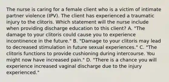 The nurse is caring for a female client who is a victim of intimate partner violence (IPV). The client has experienced a traumatic injury to the clitoris. Which statement will the nurse include when providing discharge education to this client? A. "The damage to your clitoris could cause you to experience incontinence in the future." B. "Damage to your clitoris may lead to decreased stimulation in future sexual experiences." C. "The clitoris functions to provide cushioning during intercourse. You might now have increased pain." D. "There is a chance you will experience increased vaginal discharge due to the injury experienced."