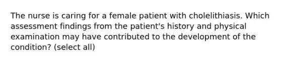 The nurse is caring for a female patient with cholelithiasis. Which assessment findings from the patient's history and physical examination may have contributed to the development of the condition? (select all)