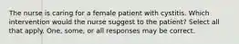 The nurse is caring for a female patient with cystitis. Which intervention would the nurse suggest to the patient? Select all that apply. One, some, or all responses may be correct.