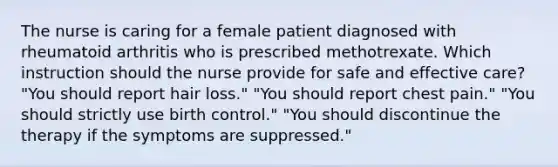 The nurse is caring for a female patient diagnosed with rheumatoid arthritis who is prescribed methotrexate. Which instruction should the nurse provide for safe and effective care? "You should report hair loss." "You should report chest pain." "You should strictly use birth control." "You should discontinue the therapy if the symptoms are suppressed."