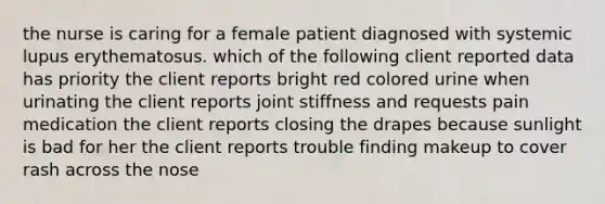 the nurse is caring for a female patient diagnosed with systemic lupus erythematosus. which of the following client reported data has priority the client reports bright red colored urine when urinating the client reports joint stiffness and requests pain medication the client reports closing the drapes because sunlight is bad for her the client reports trouble finding makeup to cover rash across the nose