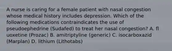 A nurse is caring for a female patient with nasal congestion whose medical history includes depression. Which of the following medications contraindicates the use of pseudoephedrine (Sudafed) to treat her nasal congestion? A. fl uoxetine (Prozac) B. amitriptyline (generic) C. isocarboxazid (Marplan) D. lithium (Lithotabs)