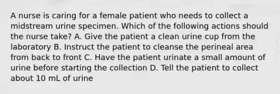 A nurse is caring for a female patient who needs to collect a midstream urine specimen. Which of the following actions should the nurse take? A. Give the patient a clean urine cup from the laboratory B. Instruct the patient to cleanse the perineal area from back to front C. Have the patient urinate a small amount of urine before starting the collection D. Tell the patient to collect about 10 mL of urine