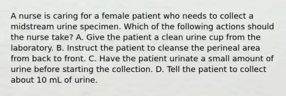 A nurse is caring for a female patient who needs to collect a midstream urine specimen. Which of the following actions should the nurse take? A. Give the patient a clean urine cup from the laboratory. B. Instruct the patient to cleanse the perineal area from back to front. C. Have the patient urinate a small amount of urine before starting the collection. D. Tell the patient to collect about 10 mL of urine.