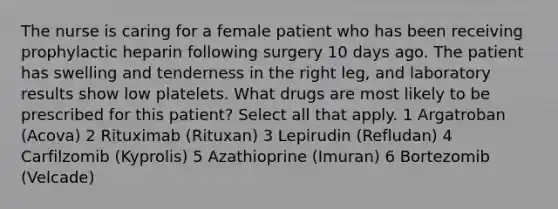 The nurse is caring for a female patient who has been receiving prophylactic heparin following surgery 10 days ago. The patient has swelling and tenderness in the right leg, and laboratory results show low platelets. What drugs are most likely to be prescribed for this patient? Select all that apply. 1 Argatroban (Acova) 2 Rituximab (Rituxan) 3 Lepirudin (Refludan) 4 Carfilzomib (Kyprolis) 5 Azathioprine (Imuran) 6 Bortezomib (Velcade)