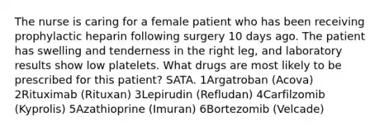 The nurse is caring for a female patient who has been receiving prophylactic heparin following surgery 10 days ago. The patient has swelling and tenderness in the right leg, and laboratory results show low platelets. What drugs are most likely to be prescribed for this patient? SATA. 1Argatroban (Acova) 2Rituximab (Rituxan) 3Lepirudin (Refludan) 4Carfilzomib (Kyprolis) 5Azathioprine (Imuran) 6Bortezomib (Velcade)