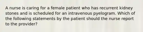 A nurse is caring for a female patient who has recurrent kidney stones and is scheduled for an intravenous pyelogram. Which of the following statements by the patient should the nurse report to the provider?