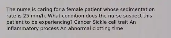 The nurse is caring for a female patient whose sedimentation rate is 25 mm/h. What condition does the nurse suspect this patient to be experiencing? Cancer Sickle cell trait An inflammatory process An abnormal clotting time