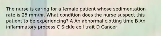 The nurse is caring for a female patient whose sedimentation rate is 25 mm/hr. What condition does the nurse suspect this patient to be experiencing? A An abnormal clotting time B An inflammatory process C Sickle cell trait D Cancer