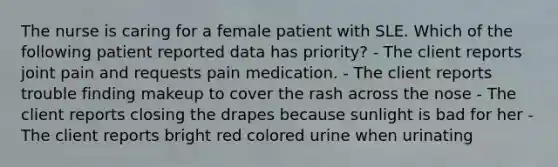 The nurse is caring for a female patient with SLE. Which of the following patient reported data has priority? - The client reports joint pain and requests pain medication. - The client reports trouble finding makeup to cover the rash across the nose - The client reports closing the drapes because sunlight is bad for her - The client reports bright red colored urine when urinating