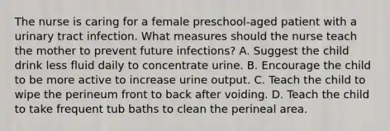 The nurse is caring for a female preschool-aged patient with a urinary tract infection. What measures should the nurse teach the mother to prevent future infections? A. Suggest the child drink less fluid daily to concentrate urine. B. Encourage the child to be more active to increase urine output. C. Teach the child to wipe the perineum front to back after voiding. D. Teach the child to take frequent tub baths to clean the perineal area.