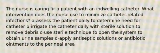 The nurse is caring fir a patient with an indwelling catheter. What intervention does the nurse use to minimize catheter-related infections? a-assess the patient daily to determine need for catheter b-irrigate the catheter daily with sterile solution to remove debris c-use sterile technique to open the system to obtain urine samples d-apply antiseptic solutions or antibiotic ointments to the perineal area