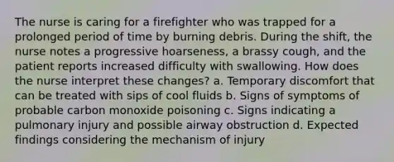 The nurse is caring for a firefighter who was trapped for a prolonged period of time by burning debris. During the shift, the nurse notes a progressive hoarseness, a brassy cough, and the patient reports increased difficulty with swallowing. How does the nurse interpret these changes? a. Temporary discomfort that can be treated with sips of cool fluids b. Signs of symptoms of probable carbon monoxide poisoning c. Signs indicating a pulmonary injury and possible airway obstruction d. Expected findings considering the mechanism of injury