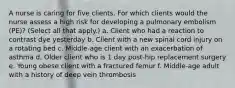 A nurse is caring for five clients. For which clients would the nurse assess a high risk for developing a pulmonary embolism (PE)? (Select all that apply.) a. Client who had a reaction to contrast dye yesterday b. Client with a new spinal cord injury on a rotating bed c. Middle-age client with an exacerbation of asthma d. Older client who is 1 day post-hip replacement surgery e. Young obese client with a fractured femur f. Middle-age adult with a history of deep vein thrombosis