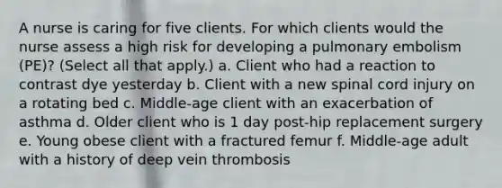 A nurse is caring for five clients. For which clients would the nurse assess a high risk for developing a pulmonary embolism (PE)? (Select all that apply.) a. Client who had a reaction to contrast dye yesterday b. Client with a new spinal cord injury on a rotating bed c. Middle-age client with an exacerbation of asthma d. Older client who is 1 day post-hip replacement surgery e. Young obese client with a fractured femur f. Middle-age adult with a history of deep vein thrombosis