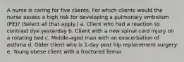 A nurse is caring for five clients. For which clients would the nurse assess a high risk for developing a pulmonary embolism (PE)? (Select all that apply.) a. Client who had a reaction to contrast dye yesterday b. Client with a new spinal cord injury on a rotating bed c. Middle-aged man with an exacerbation of asthma d. Older client who is 1-day post hip replacement surgery e. Young obese client with a fractured femur