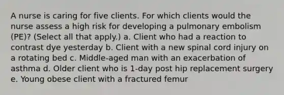 A nurse is caring for five clients. For which clients would the nurse assess a high risk for developing a pulmonary embolism (PE)? (Select all that apply.) a. Client who had a reaction to contrast dye yesterday b. Client with a new spinal cord injury on a rotating bed c. Middle-aged man with an exacerbation of asthma d. Older client who is 1-day post hip replacement surgery e. Young obese client with a fractured femur