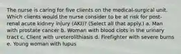 The nurse is caring for five clients on the medical-surgical unit. Which clients would the nurse consider to be at risk for post-renal acute kidney injury (AKI)? (Select all that apply.) a. Man with prostate cancer b. Woman with blood clots in the urinary tract c. Client with ureterolithiasis d. Firefighter with severe burns e. Young woman with lupus