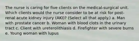 The nurse is caring for five clients on the medical-surgical unit. Which clients would the nurse consider to be at risk for post-renal acute kidney injury (AKI)? (Select all that apply.) a. Man with prostate cancer b. Woman with blood clots in the urinary tract c. Client with ureterolithiasis d. Firefighter with severe burns e. Young woman with lupus