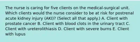 The nurse is caring for five clients on the medical-surgical unit. Which clients would the nurse consider to be at risk for postrenal acute kidney injury (AKI)? (Select all that apply.) A. Client with prostate cancer B. Client with blood clots in the urinary tract C. Client with ureterolithiasis D. Client with severe burns E. Client with lupus