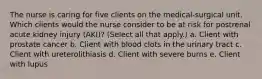 The nurse is caring for five clients on the medical-surgical unit. Which clients would the nurse consider to be at risk for postrenal acute kidney injury (AKI)? (Select all that apply.) a. Client with prostate cancer b. Client with blood clots in the urinary tract c. Client with ureterolithiasis d. Client with severe burns e. Client with lupus