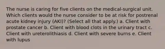 The nurse is caring for five clients on the medical-surgical unit. Which clients would the nurse consider to be at risk for postrenal acute kidney injury (AKI)? (Select all that apply.) a. Client with prostate cancer b. Client with blood clots in the urinary tract c. Client with ureterolithiasis d. Client with severe burns e. Client with lupus