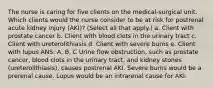 The nurse is caring for five clients on the medical-surgical unit. Which clients would the nurse consider to be at risk for postrenal acute kidney injury (AKI)? (Select all that apply.) a. Client with prostate cancer b. Client with blood clots in the urinary tract c. Client with ureterolithiasis d. Client with severe burns e. Client with lupus ANS: A, B, C Urine flow obstruction, such as prostate cancer, blood clots in the urinary tract, and kidney stones (ureterolithiasis), causes postrenal AKI. Severe burns would be a prerenal cause. Lupus would be an intrarenal cause for AKI.