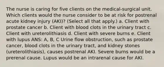 The nurse is caring for five clients on the medical-surgical unit. Which clients would the nurse consider to be at risk for postrenal acute kidney injury (AKI)? (Select all that apply.) a. Client with prostate cancer b. Client with blood clots in the urinary tract c. Client with ureterolithiasis d. Client with severe burns e. Client with lupus ANS: A, B, C Urine flow obstruction, such as prostate cancer, blood clots in the urinary tract, and kidney stones (ureterolithiasis), causes postrenal AKI. Severe burns would be a prerenal cause. Lupus would be an intrarenal cause for AKI.