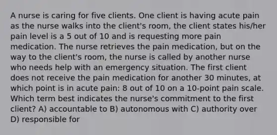 A nurse is caring for five clients. One client is having acute pain as the nurse walks into the client's room, the client states his/her pain level is a 5 out of 10 and is requesting more pain medication. The nurse retrieves the pain medication, but on the way to the client's room, the nurse is called by another nurse who needs help with an emergency situation. The first client does not receive the pain medication for another 30 minutes, at which point is in acute pain: 8 out of 10 on a 10-point pain scale. Which term best indicates the nurse's commitment to the first client? A) accountable to B) autonomous with C) authority over D) responsible for