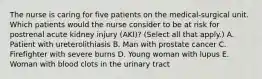 The nurse is caring for five patients on the medical-surgical unit. Which patients would the nurse consider to be at risk for postrenal acute kidney injury (AKI)? (Select all that apply.) A. Patient with ureterolithiasis B. Man with prostate cancer C. Firefighter with severe burns D. Young woman with lupus E. Woman with blood clots in the urinary tract